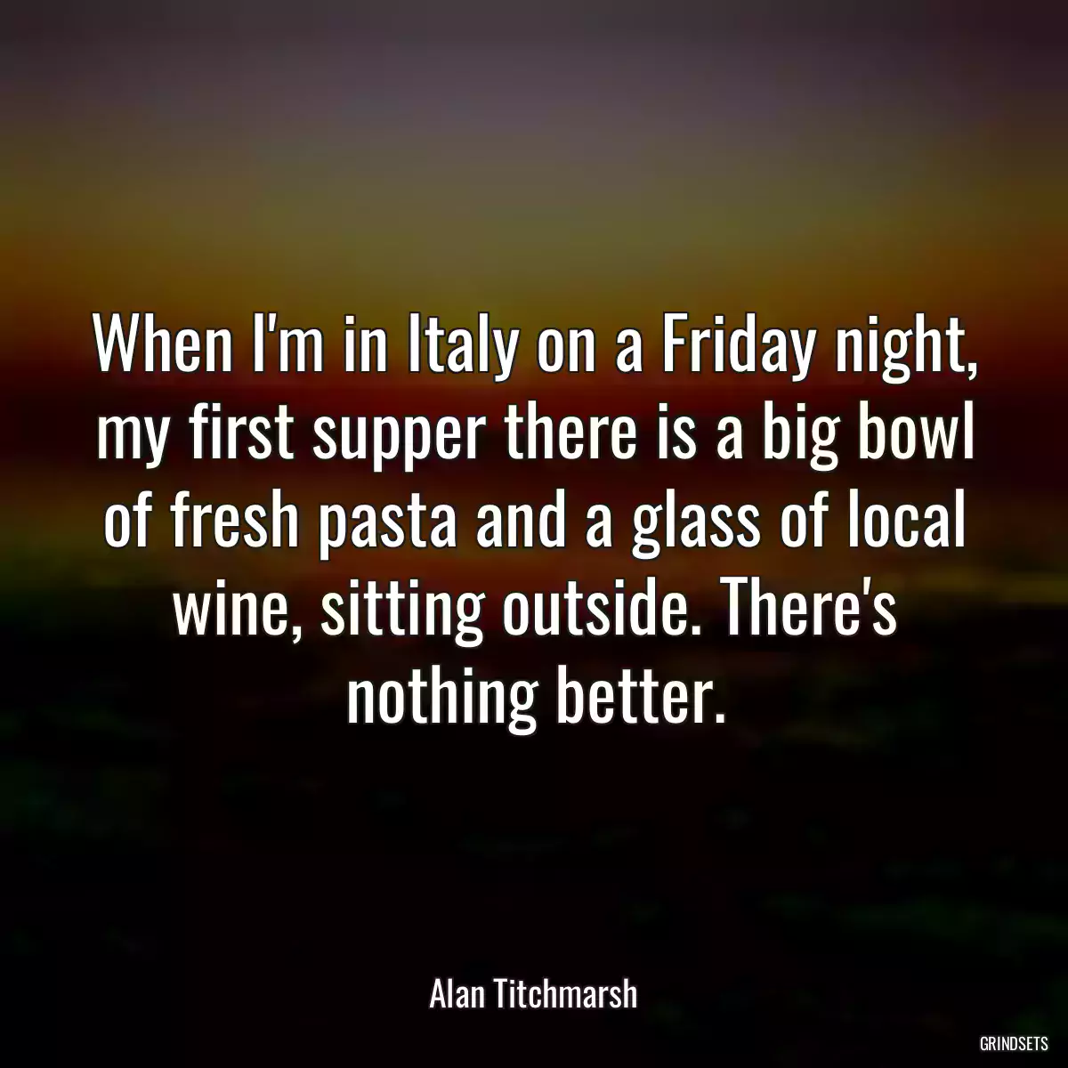 When I\'m in Italy on a Friday night, my first supper there is a big bowl of fresh pasta and a glass of local wine, sitting outside. There\'s nothing better.