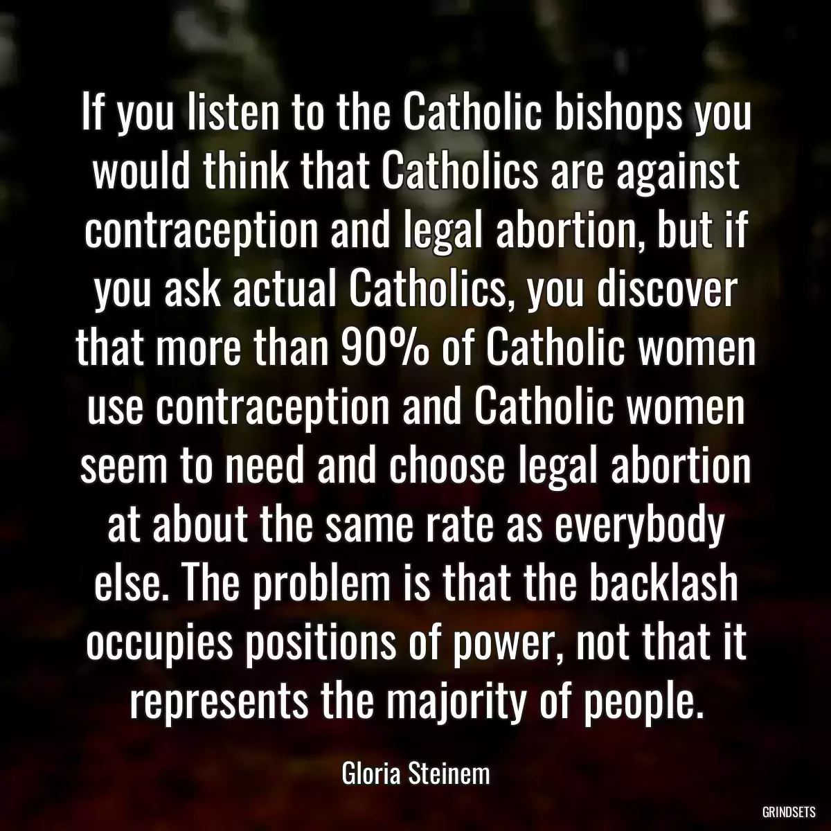 If you listen to the Catholic bishops you would think that Catholics are against contraception and legal abortion, but if you ask actual Catholics, you discover that more than 90% of Catholic women use contraception and Catholic women seem to need and choose legal abortion at about the same rate as everybody else. The problem is that the backlash occupies positions of power, not that it represents the majority of people.