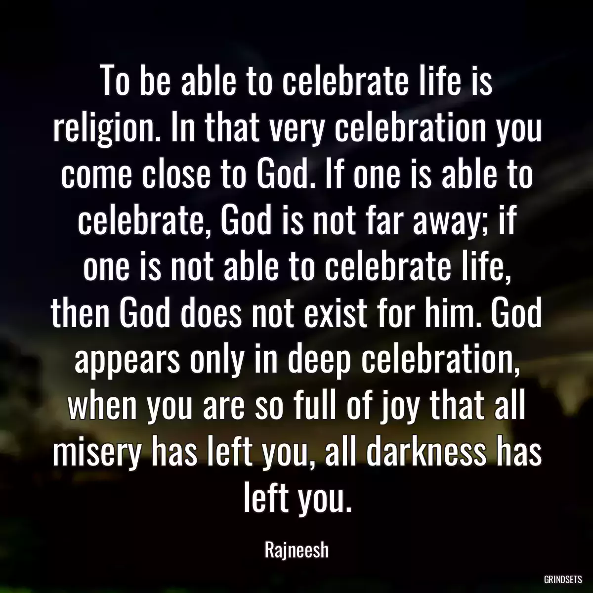 To be able to celebrate life is religion. In that very celebration you come close to God. If one is able to celebrate, God is not far away; if one is not able to celebrate life, then God does not exist for him. God appears only in deep celebration, when you are so full of joy that all misery has left you, all darkness has left you.