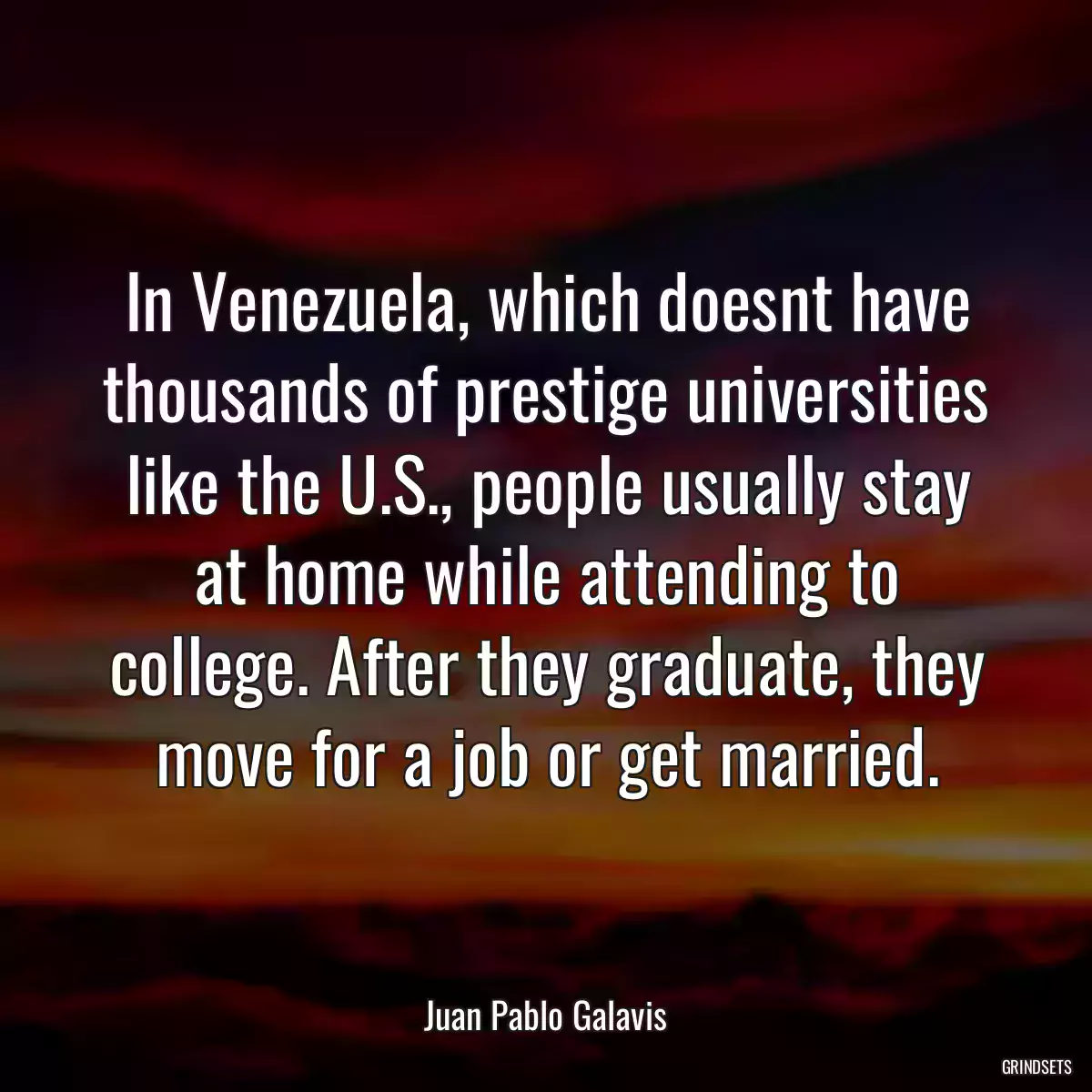 In Venezuela, which doesnt have thousands of prestige universities like the U.S., people usually stay at home while attending to college. After they graduate, they move for a job or get married.