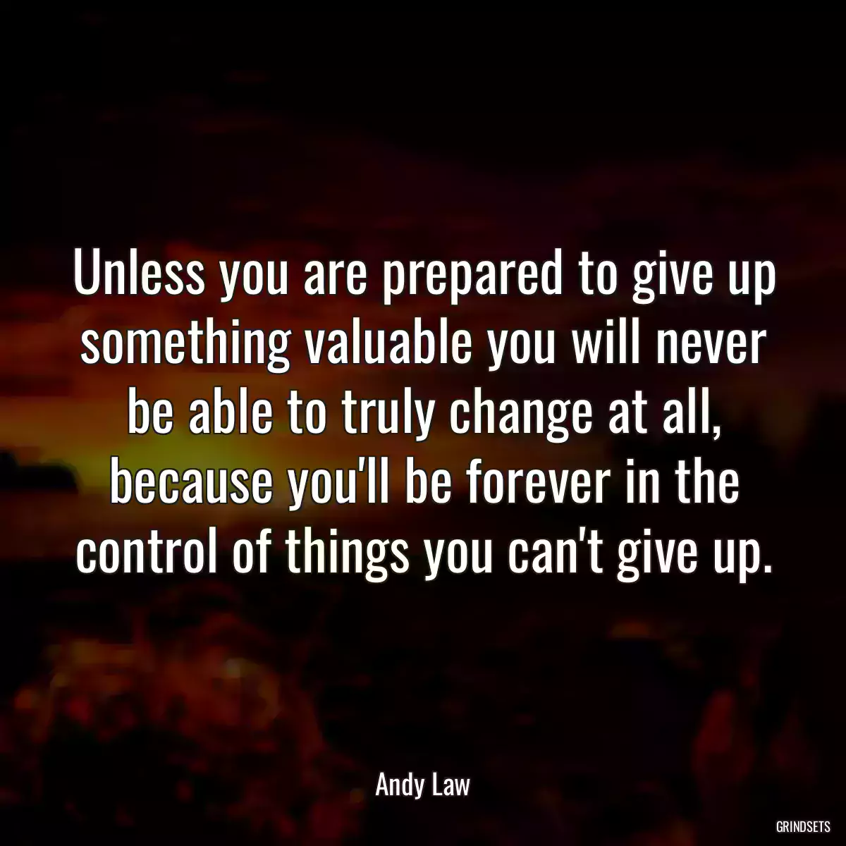 Unless you are prepared to give up something valuable you will never be able to truly change at all, because you\'ll be forever in the control of things you can\'t give up.