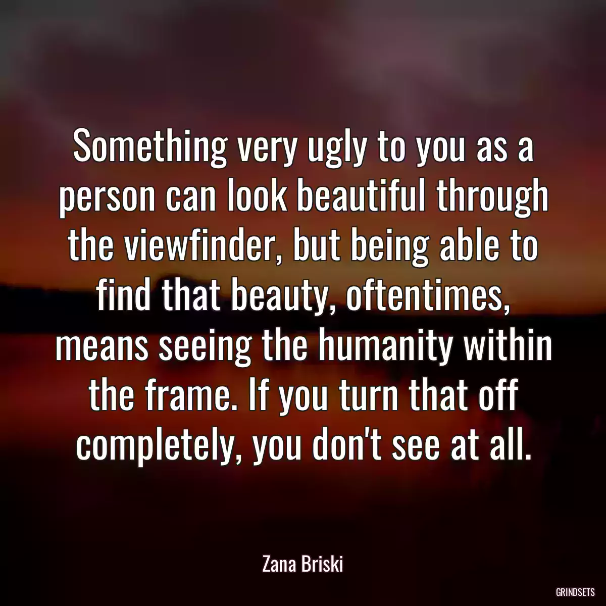 Something very ugly to you as a person can look beautiful through the viewfinder, but being able to find that beauty, oftentimes, means seeing the humanity within the frame. If you turn that off completely, you don\'t see at all.