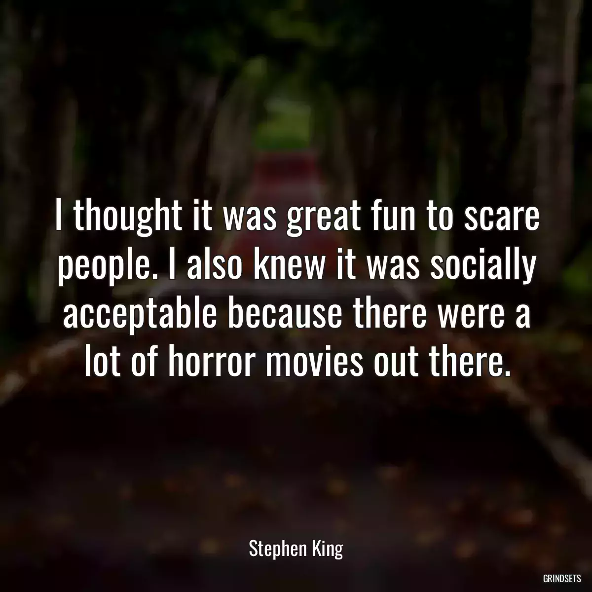 I thought it was great fun to scare people. I also knew it was socially acceptable because there were a lot of horror movies out there.