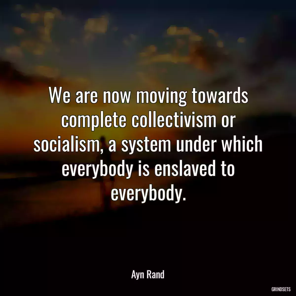 We are now moving towards complete collectivism or socialism, a system under which everybody is enslaved to everybody.