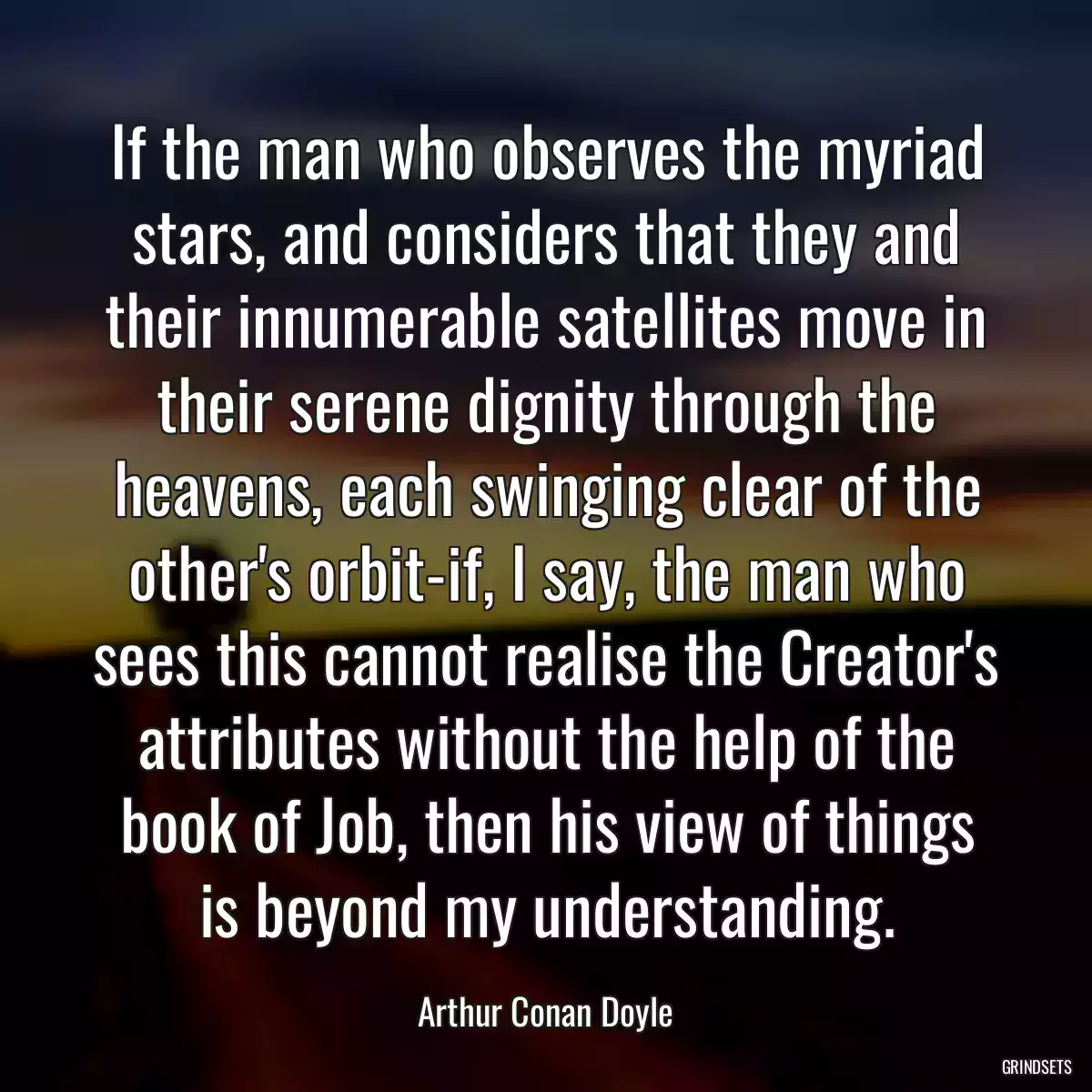 If the man who observes the myriad stars, and considers that they and their innumerable satellites move in their serene dignity through the heavens, each swinging clear of the other\'s orbit-if, I say, the man who sees this cannot realise the Creator\'s attributes without the help of the book of Job, then his view of things is beyond my understanding.