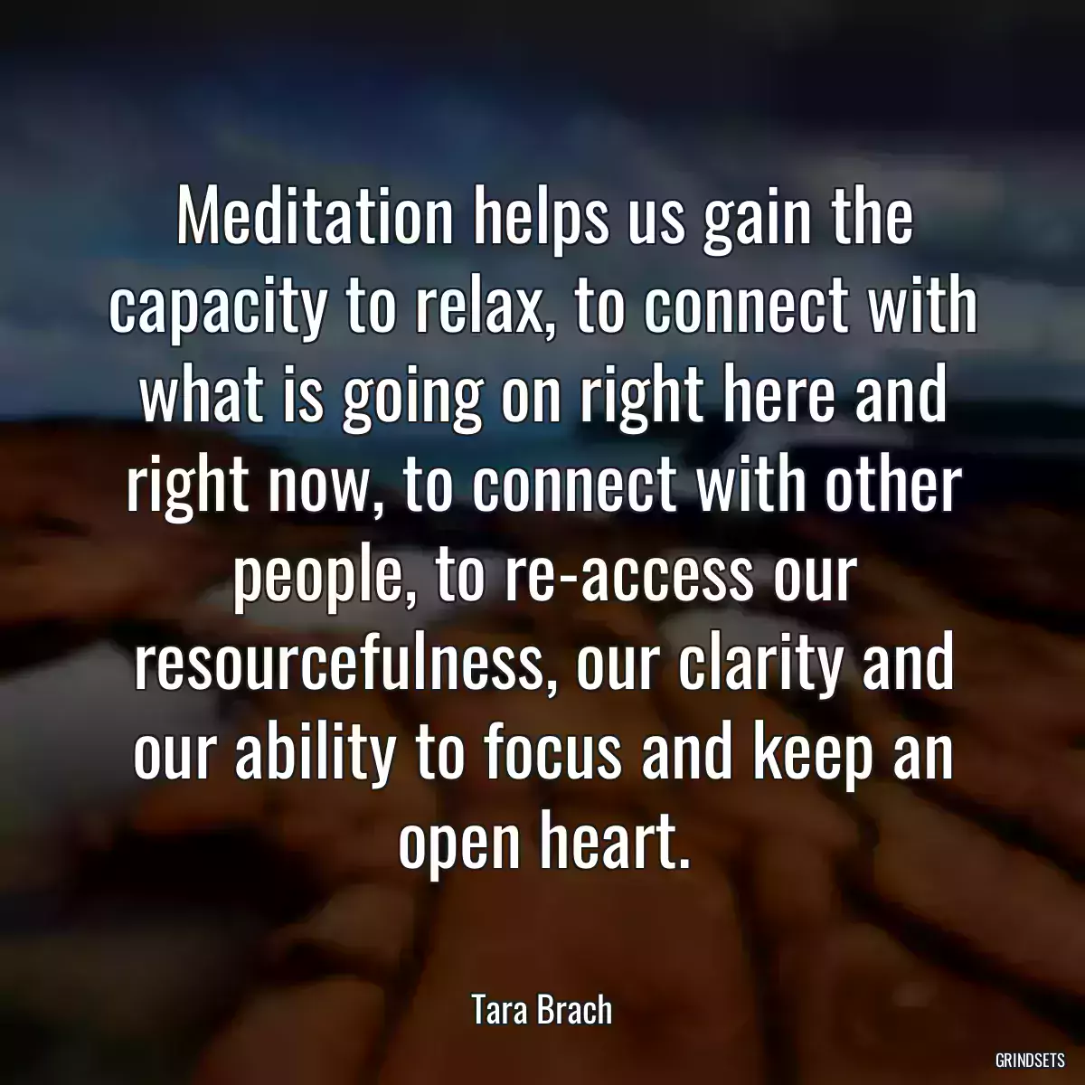 Meditation helps us gain the capacity to relax, to connect with what is going on right here and right now, to connect with other people, to re-access our resourcefulness, our clarity and our ability to focus and keep an open heart.