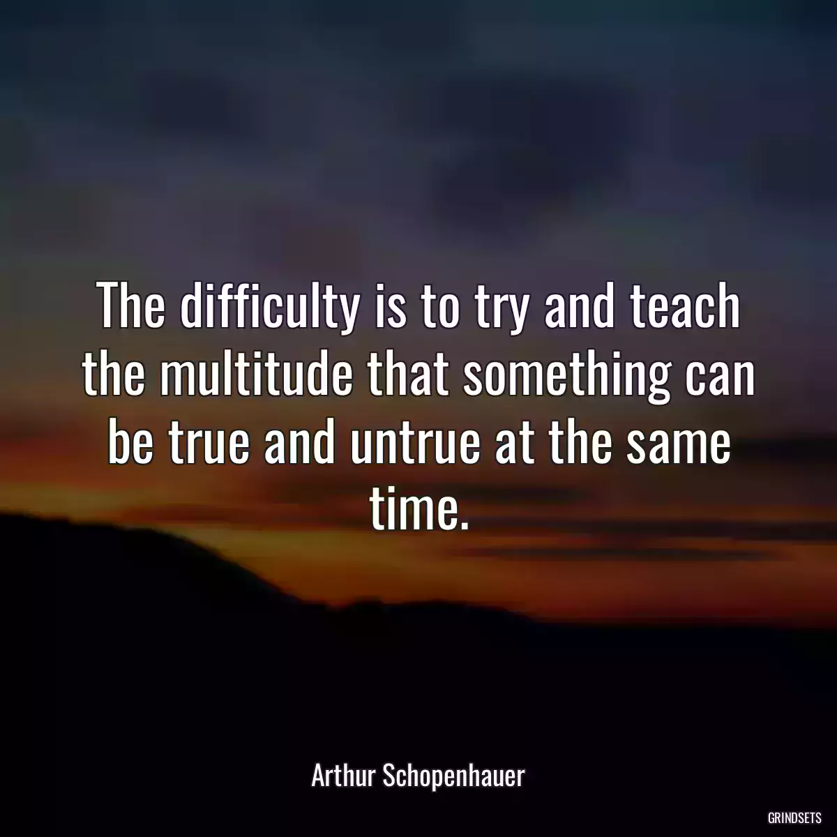 The difficulty is to try and teach the multitude that something can be true and untrue at the same time.