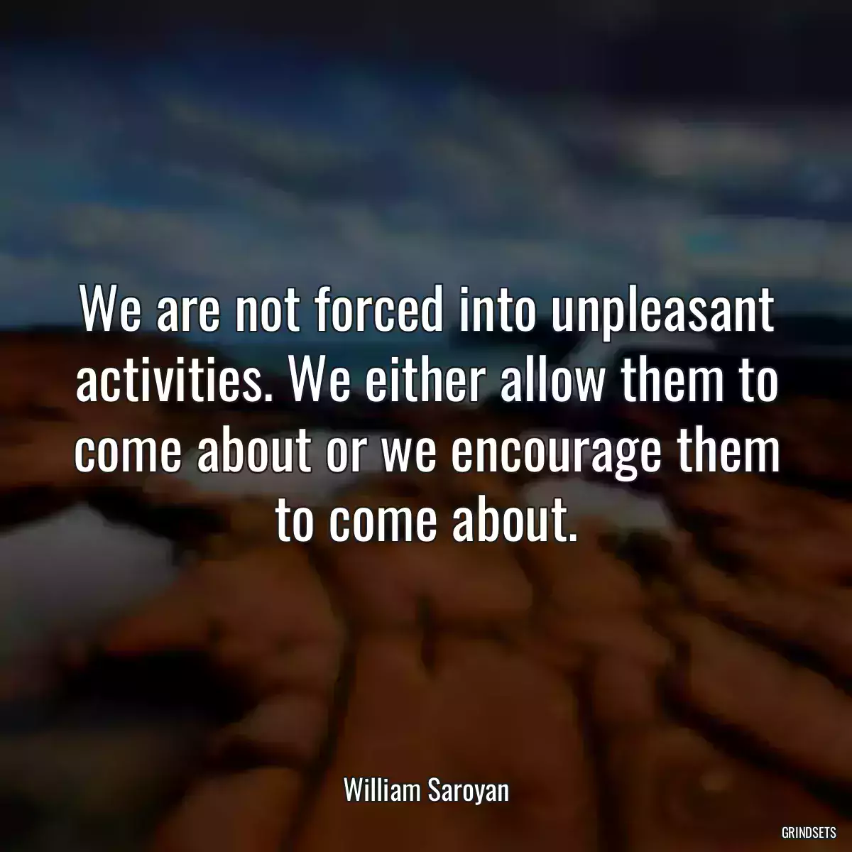 We are not forced into unpleasant activities. We either allow them to come about or we encourage them to come about.