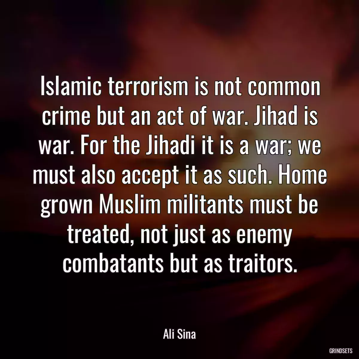 Islamic terrorism is not common crime but an act of war. Jihad is war. For the Jihadi it is a war; we must also accept it as such. Home grown Muslim militants must be treated, not just as enemy combatants but as traitors.