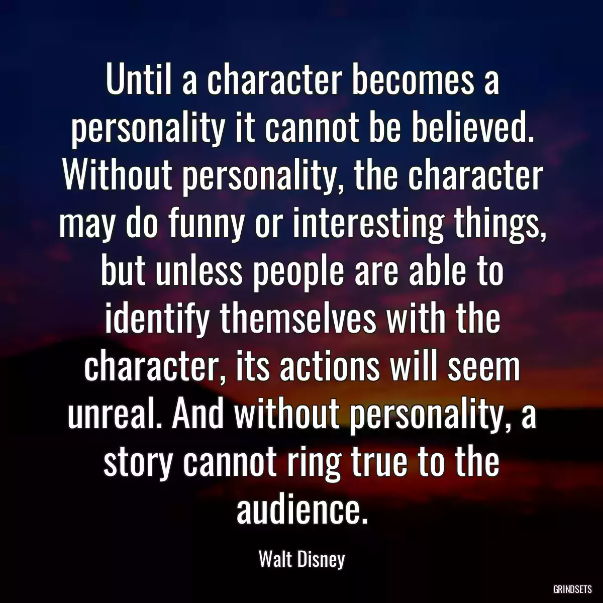 Until a character becomes a personality it cannot be believed. Without personality, the character may do funny or interesting things, but unless people are able to identify themselves with the character, its actions will seem unreal. And without personality, a story cannot ring true to the audience.