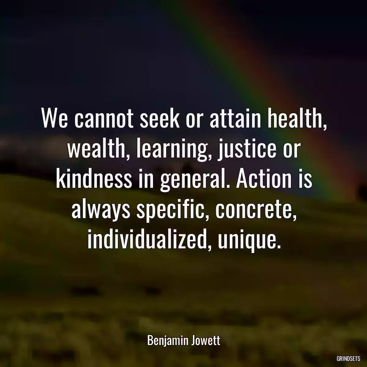 We cannot seek or attain health, wealth, learning, justice or kindness in general. Action is always specific, concrete, individualized, unique.