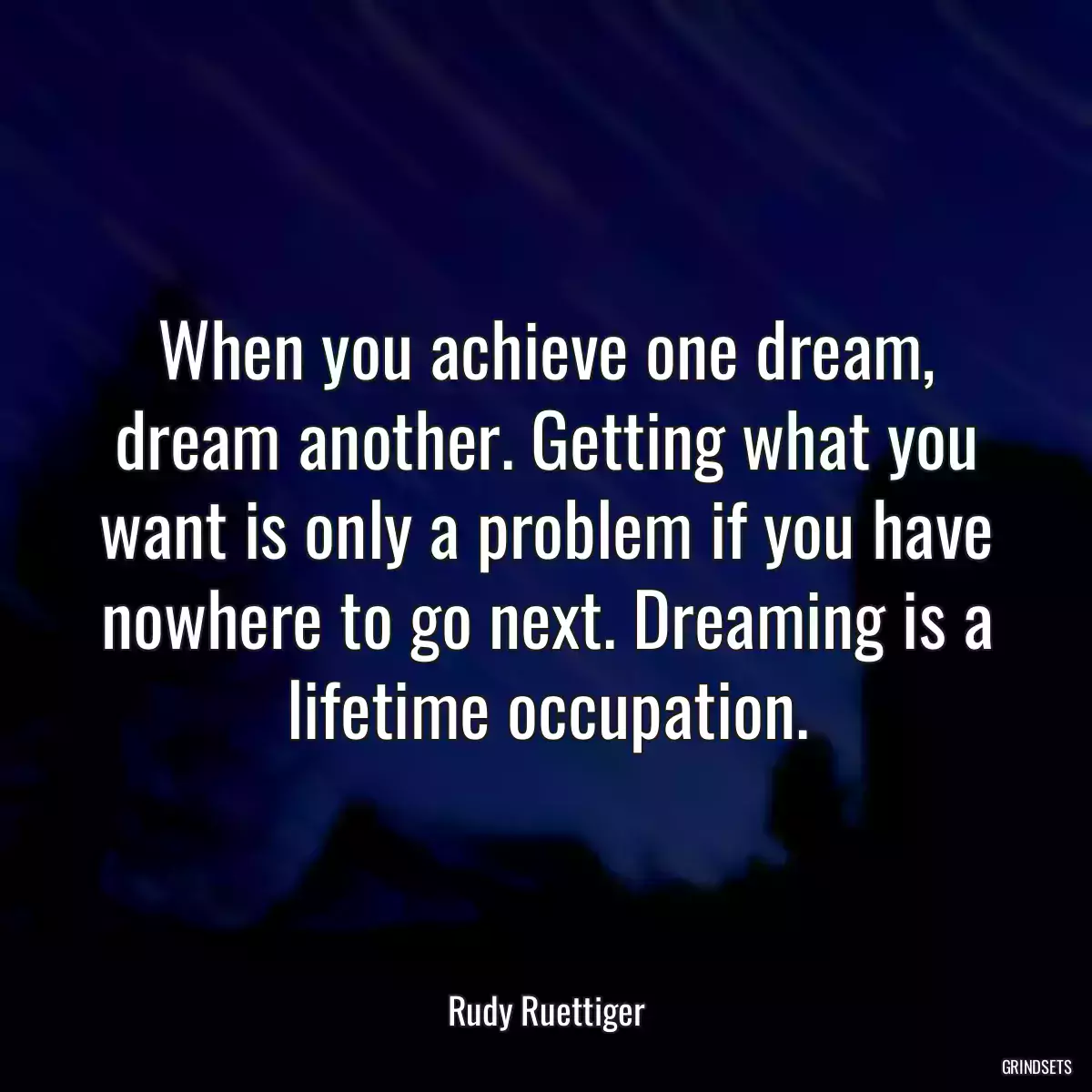 When you achieve one dream, dream another. Getting what you want is only a problem if you have nowhere to go next. Dreaming is a lifetime occupation.