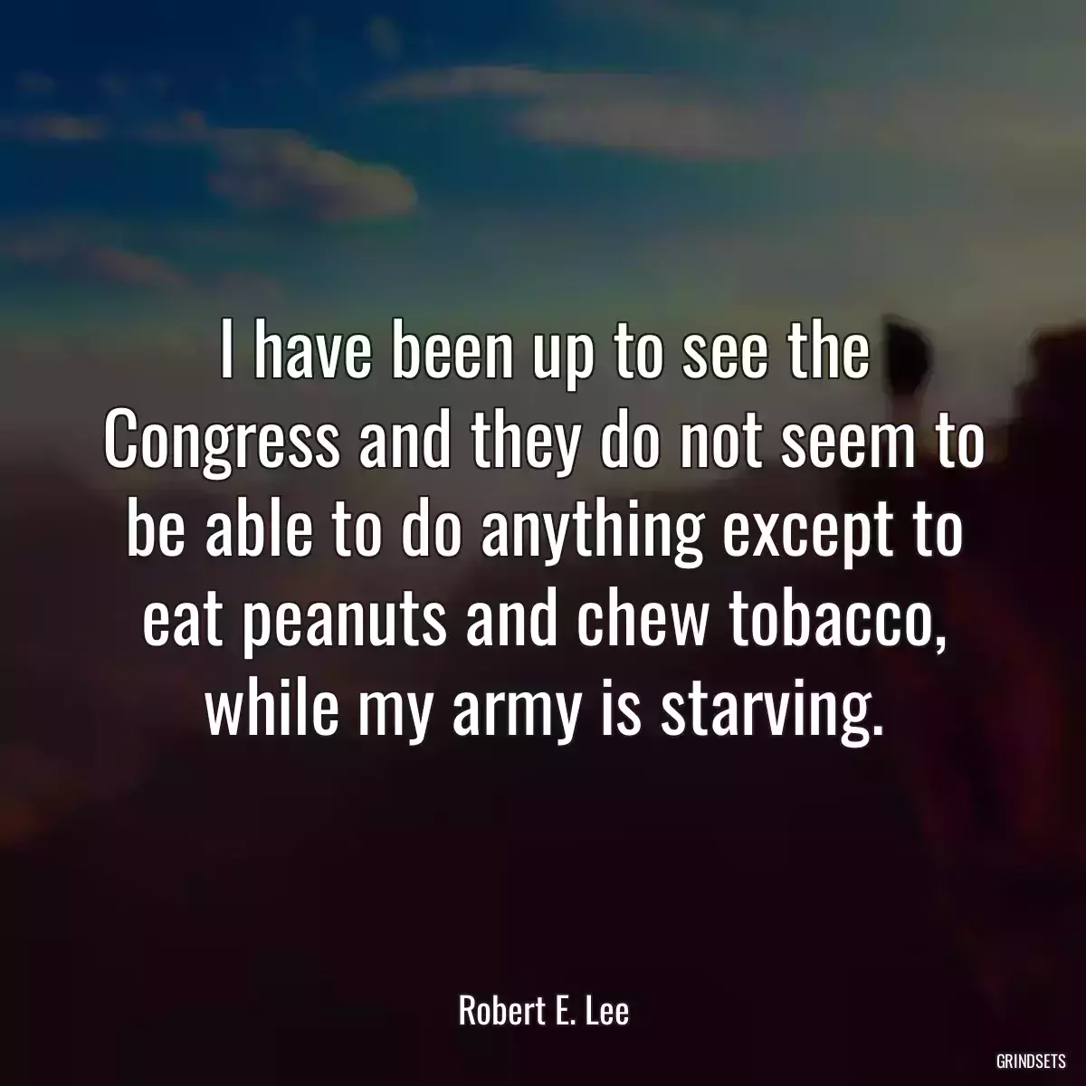 I have been up to see the Congress and they do not seem to be able to do anything except to eat peanuts and chew tobacco, while my army is starving.