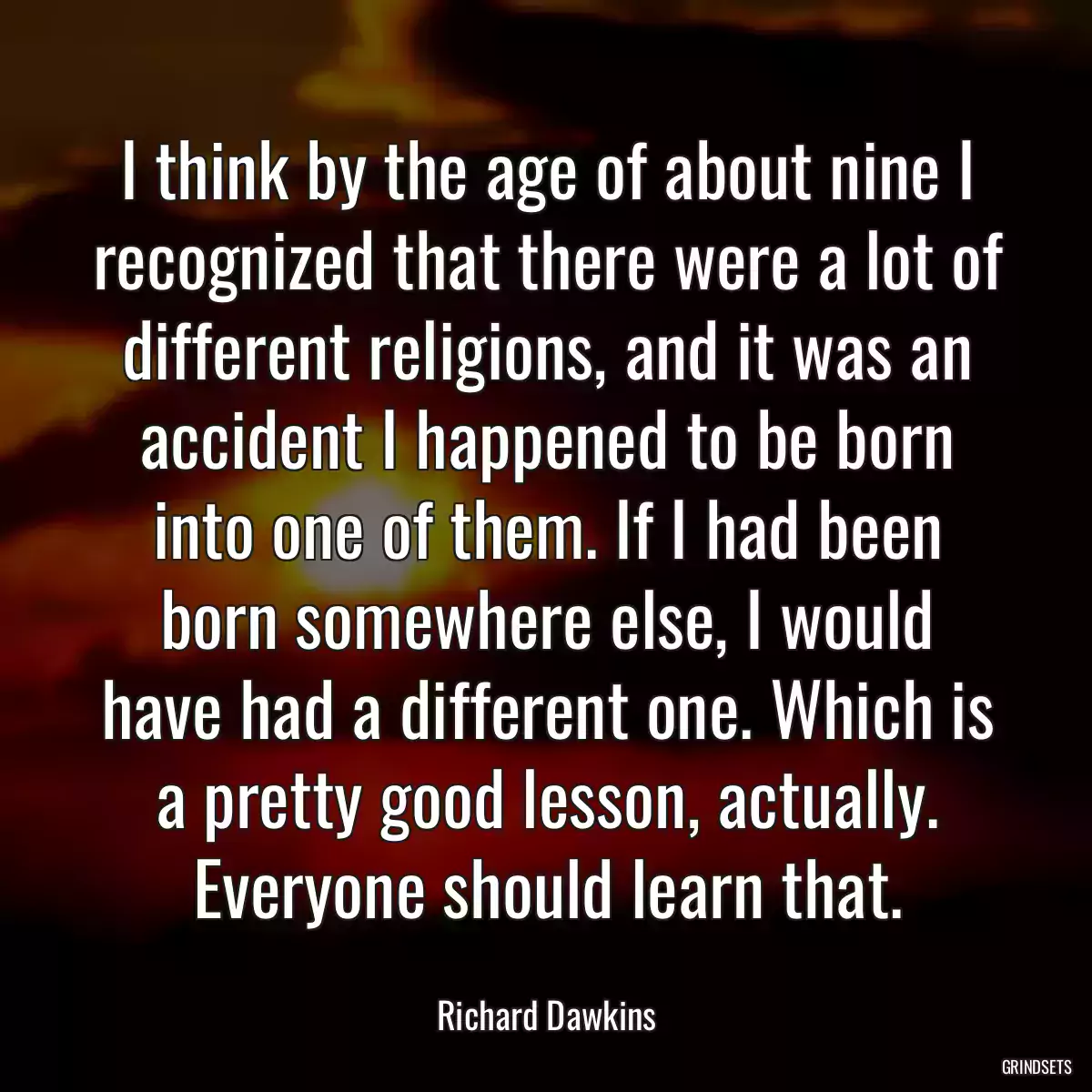 I think by the age of about nine I recognized that there were a lot of different religions, and it was an accident I happened to be born into one of them. If I had been born somewhere else, I would have had a different one. Which is a pretty good lesson, actually. Everyone should learn that.