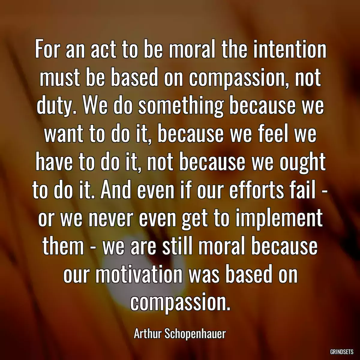 For an act to be moral the intention must be based on compassion, not duty. We do something because we want to do it, because we feel we have to do it, not because we ought to do it. And even if our efforts fail - or we never even get to implement them - we are still moral because our motivation was based on compassion.