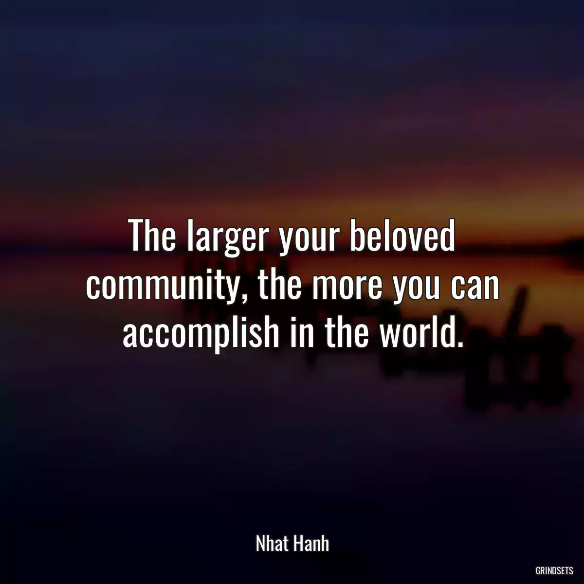 The larger your beloved community, the more you can accomplish in the world.