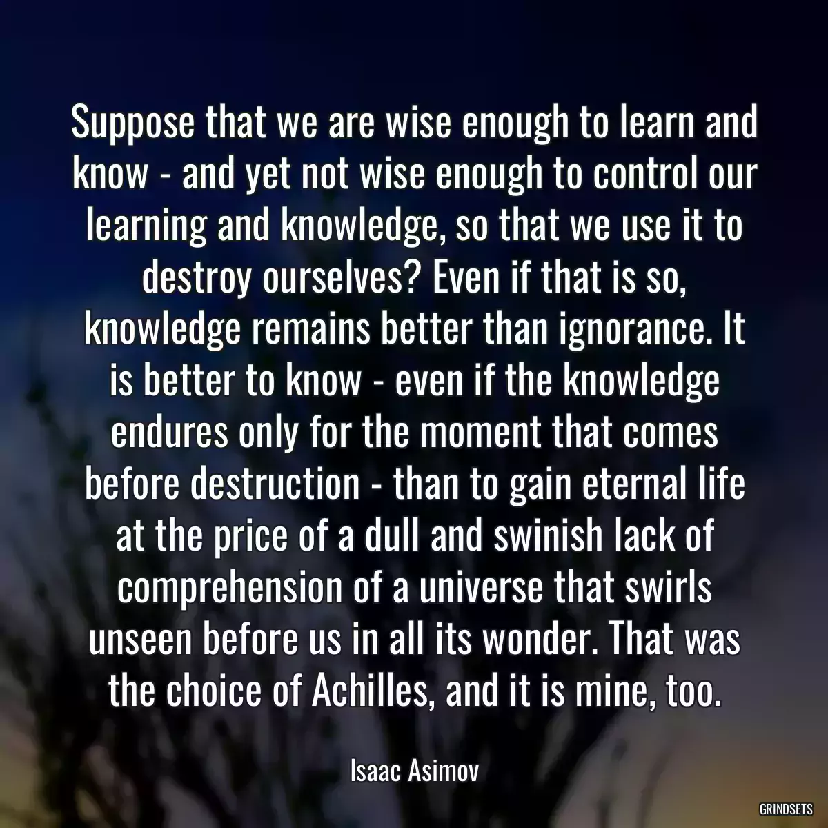 Suppose that we are wise enough to learn and know - and yet not wise enough to control our learning and knowledge, so that we use it to destroy ourselves? Even if that is so, knowledge remains better than ignorance. It is better to know - even if the knowledge endures only for the moment that comes before destruction - than to gain eternal life at the price of a dull and swinish lack of comprehension of a universe that swirls unseen before us in all its wonder. That was the choice of Achilles, and it is mine, too.