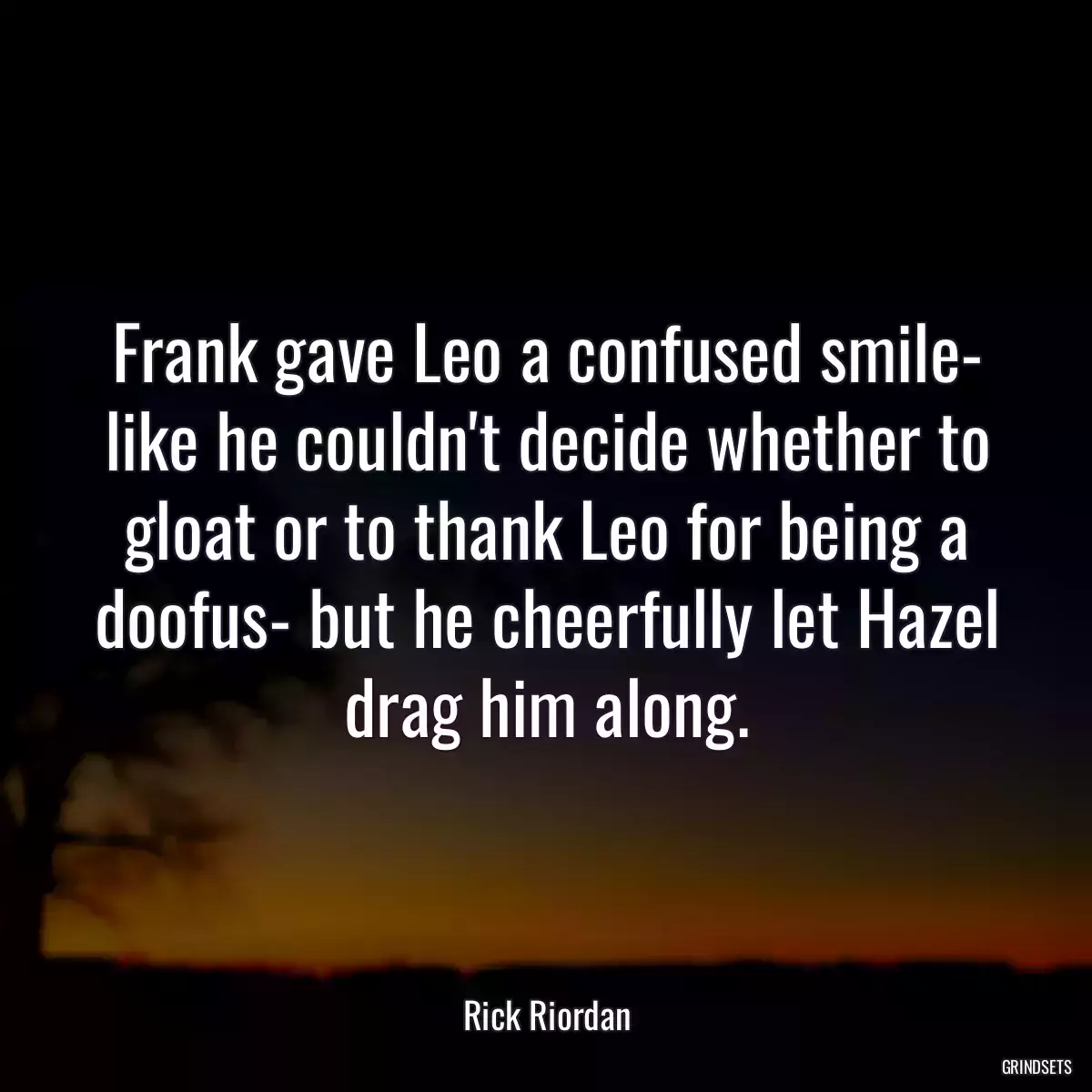 Frank gave Leo a confused smile- like he couldn\'t decide whether to gloat or to thank Leo for being a doofus- but he cheerfully let Hazel drag him along.