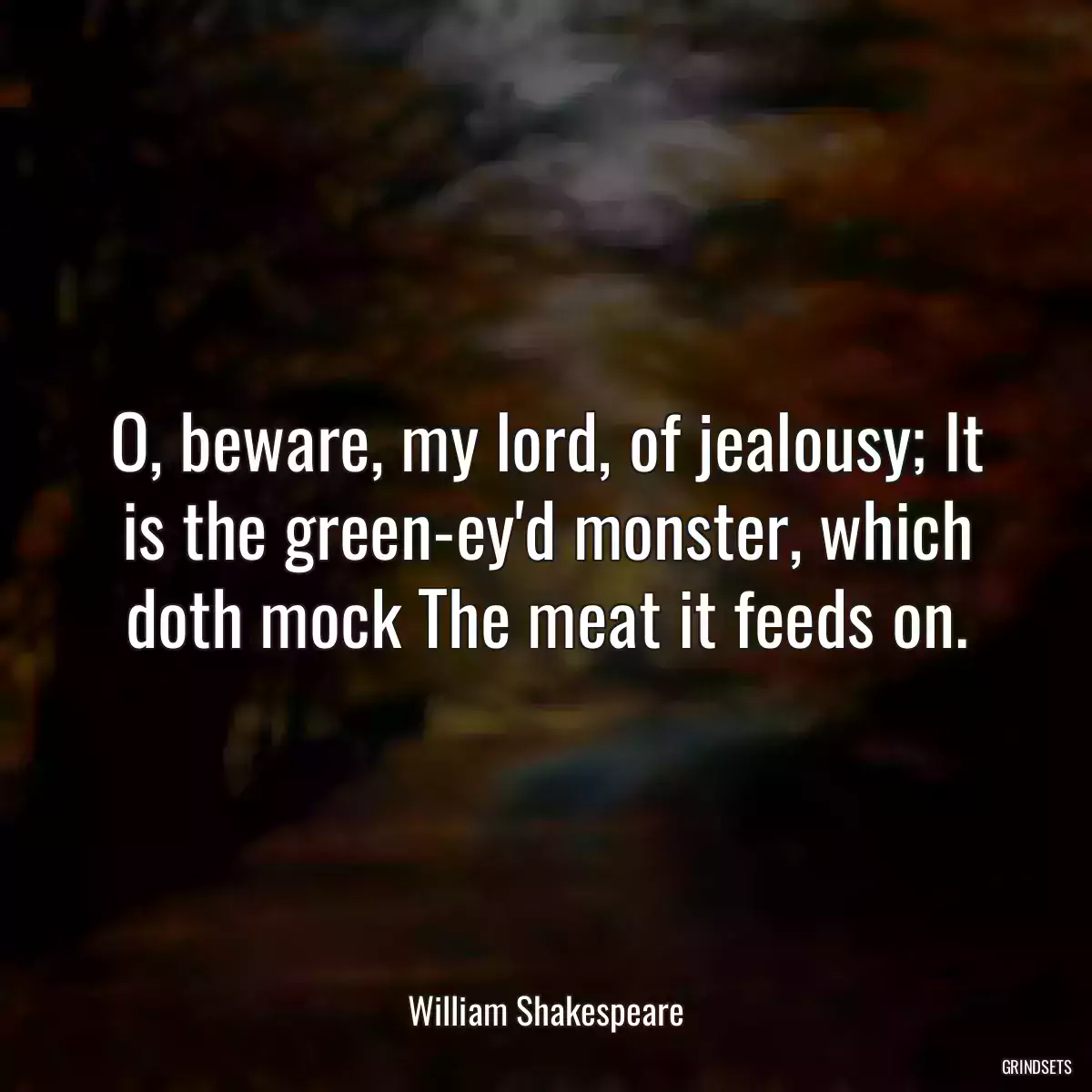 O, beware, my lord, of jealousy; It is the green-ey\'d monster, which doth mock The meat it feeds on.