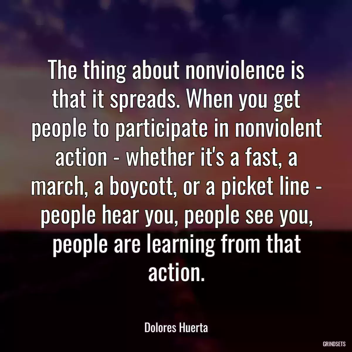 The thing about nonviolence is that it spreads. When you get people to participate in nonviolent action - whether it\'s a fast, a march, a boycott, or a picket line - people hear you, people see you, people are learning from that action.