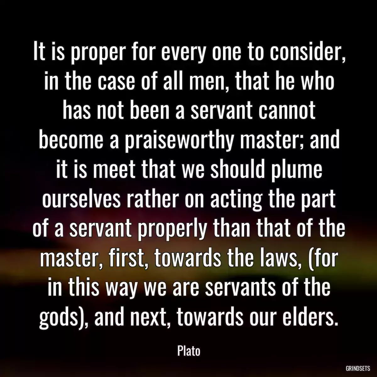 It is proper for every one to consider, in the case of all men, that he who has not been a servant cannot become a praiseworthy master; and it is meet that we should plume ourselves rather on acting the part of a servant properly than that of the master, first, towards the laws, (for in this way we are servants of the gods), and next, towards our elders.