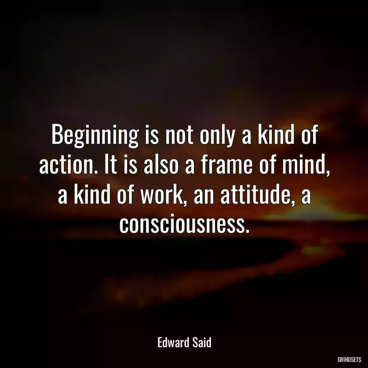 Beginning is not only a kind of action. It is also a frame of mind, a kind of work, an attitude, a consciousness.