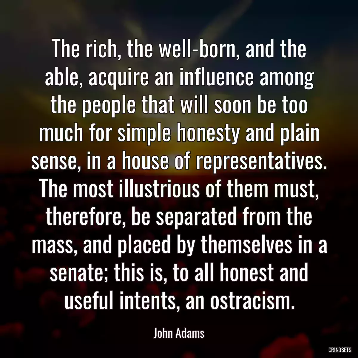 The rich, the well-born, and the able, acquire an influence among the people that will soon be too much for simple honesty and plain sense, in a house of representatives. The most illustrious of them must, therefore, be separated from the mass, and placed by themselves in a senate; this is, to all honest and useful intents, an ostracism.