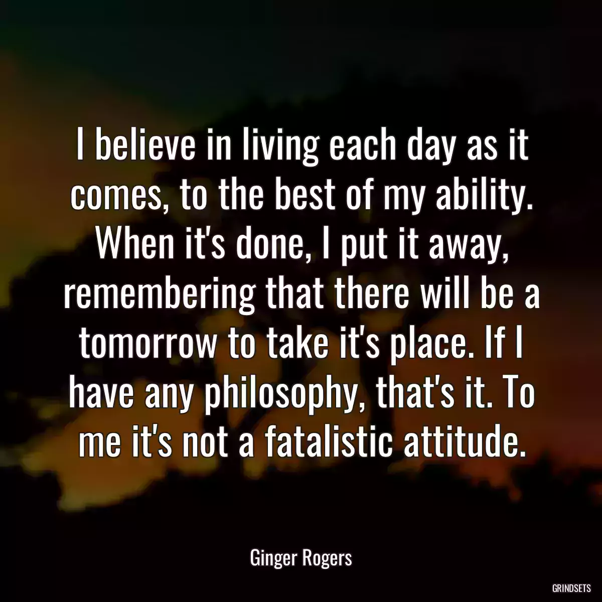 I believe in living each day as it comes, to the best of my ability. When it\'s done, I put it away, remembering that there will be a tomorrow to take it\'s place. If I have any philosophy, that\'s it. To me it\'s not a fatalistic attitude.