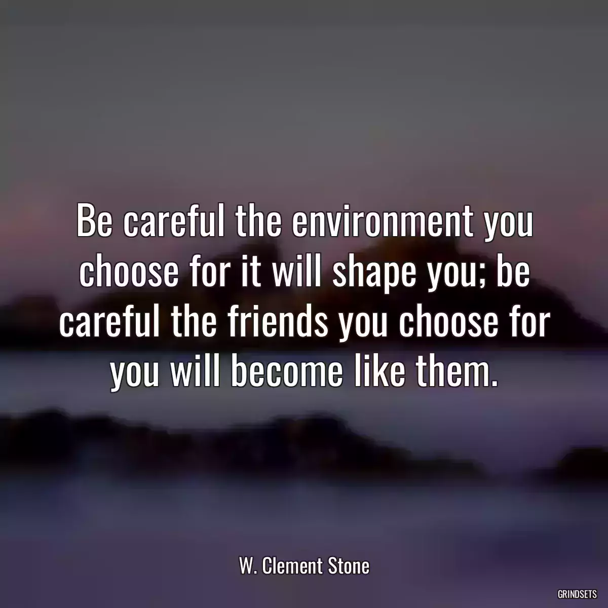 Be careful the environment you choose for it will shape you; be careful the friends you choose for you will become like them.