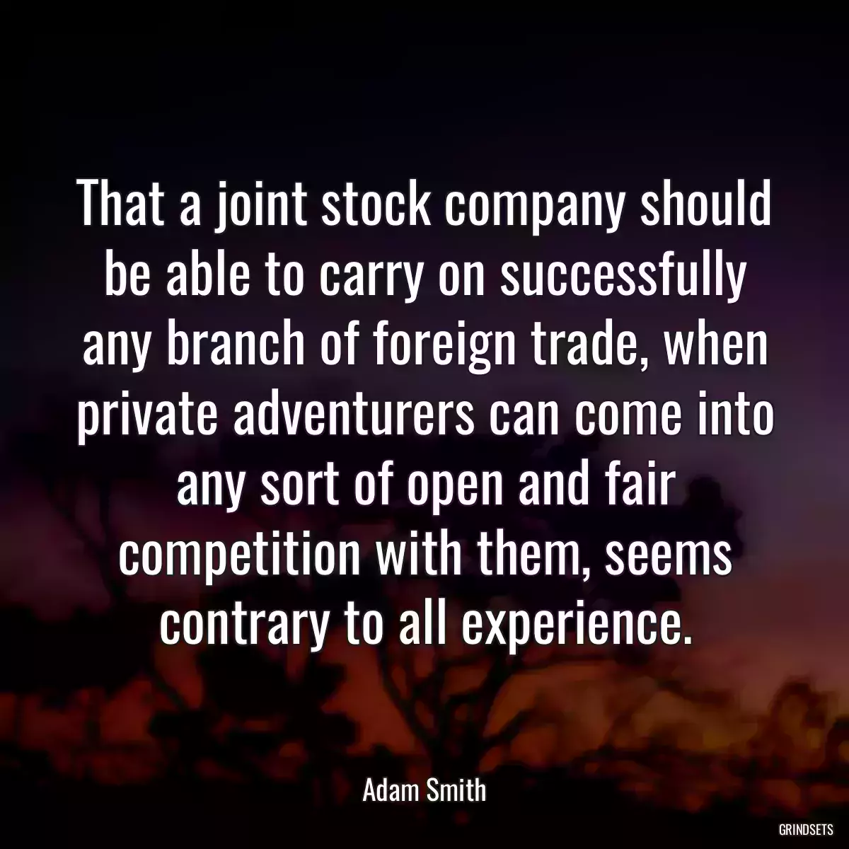 That a joint stock company should be able to carry on successfully any branch of foreign trade, when private adventurers can come into any sort of open and fair competition with them, seems contrary to all experience.