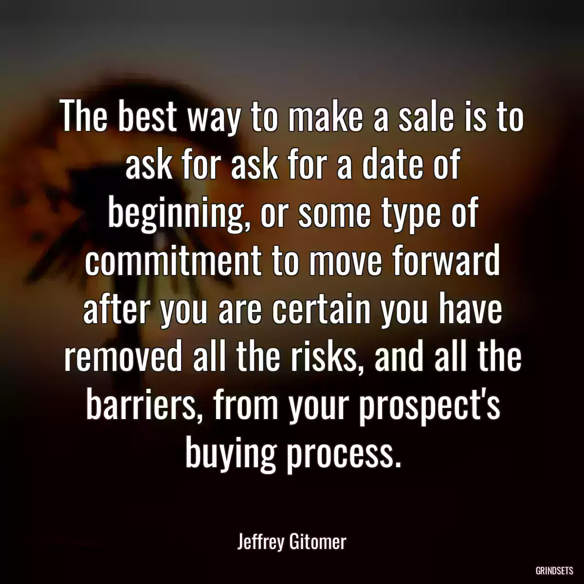 The best way to make a sale is to ask for ask for a date of beginning, or some type of commitment to move forward after you are certain you have removed all the risks, and all the barriers, from your prospect\'s buying process.