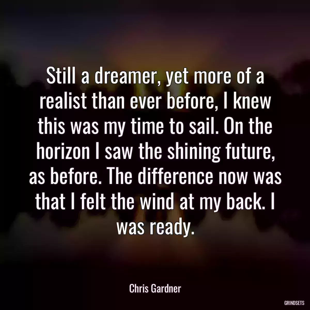 Still a dreamer, yet more of a realist than ever before, I knew this was my time to sail. On the horizon I saw the shining future, as before. The difference now was that I felt the wind at my back. I was ready.