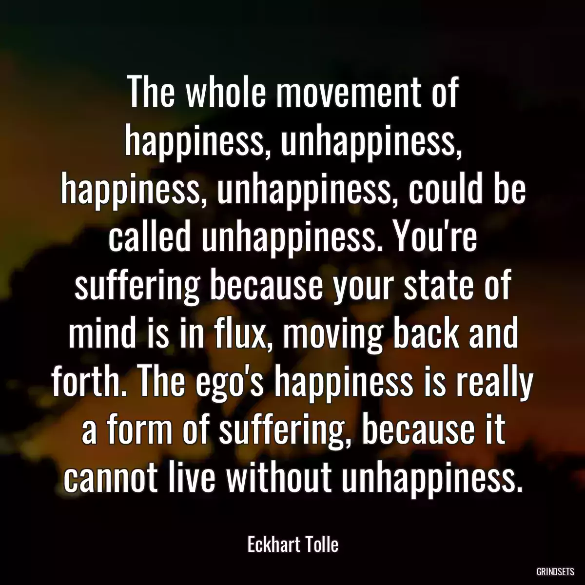 The whole movement of happiness, unhappiness, happiness, unhappiness, could be called unhappiness. You\'re suffering because your state of mind is in flux, moving back and forth. The ego\'s happiness is really a form of suffering, because it cannot live without unhappiness.