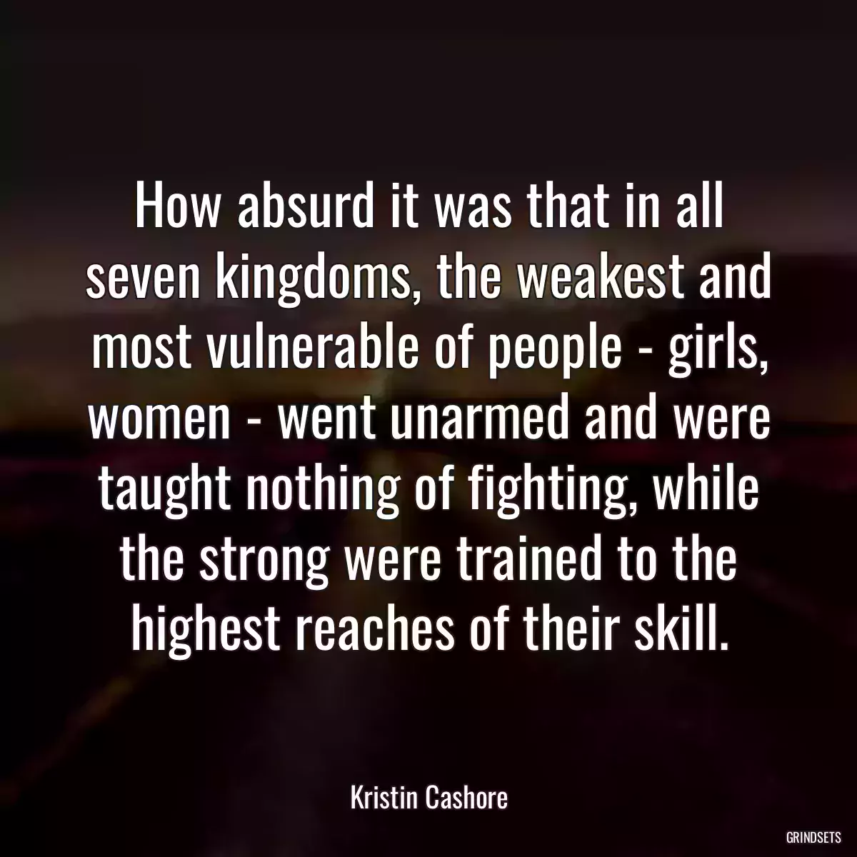 How absurd it was that in all seven kingdoms, the weakest and most vulnerable of people - girls, women - went unarmed and were taught nothing of fighting, while the strong were trained to the highest reaches of their skill.