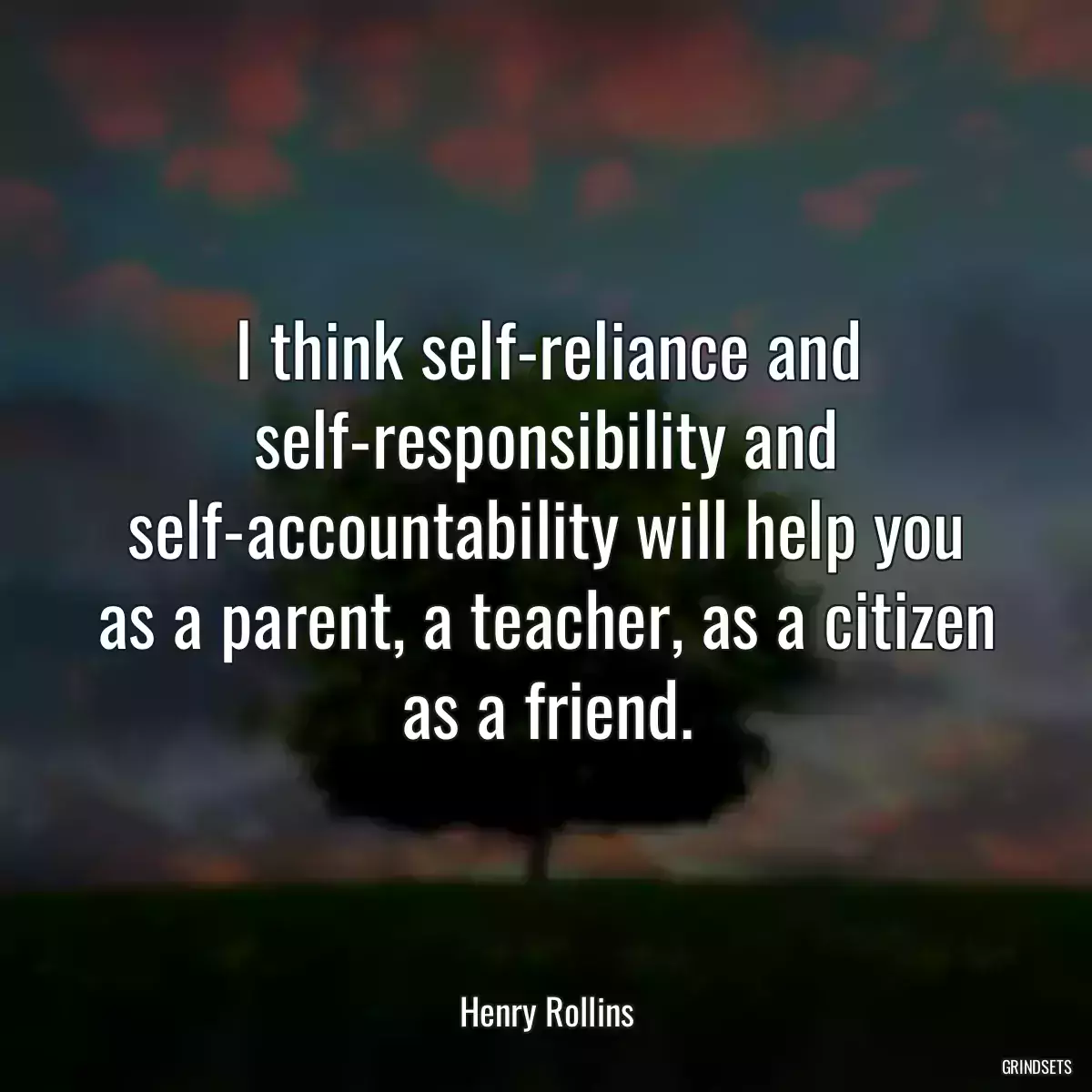 I think self-reliance and self-responsibility and self-accountability will help you as a parent, a teacher, as a citizen as a friend.