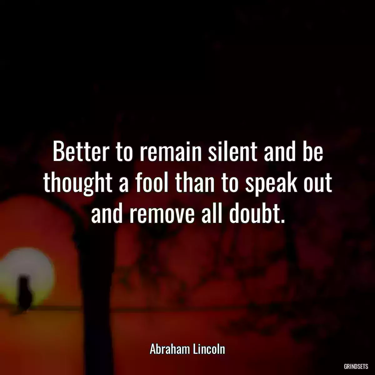 Better to remain silent and be thought a fool than to speak out and remove all doubt.