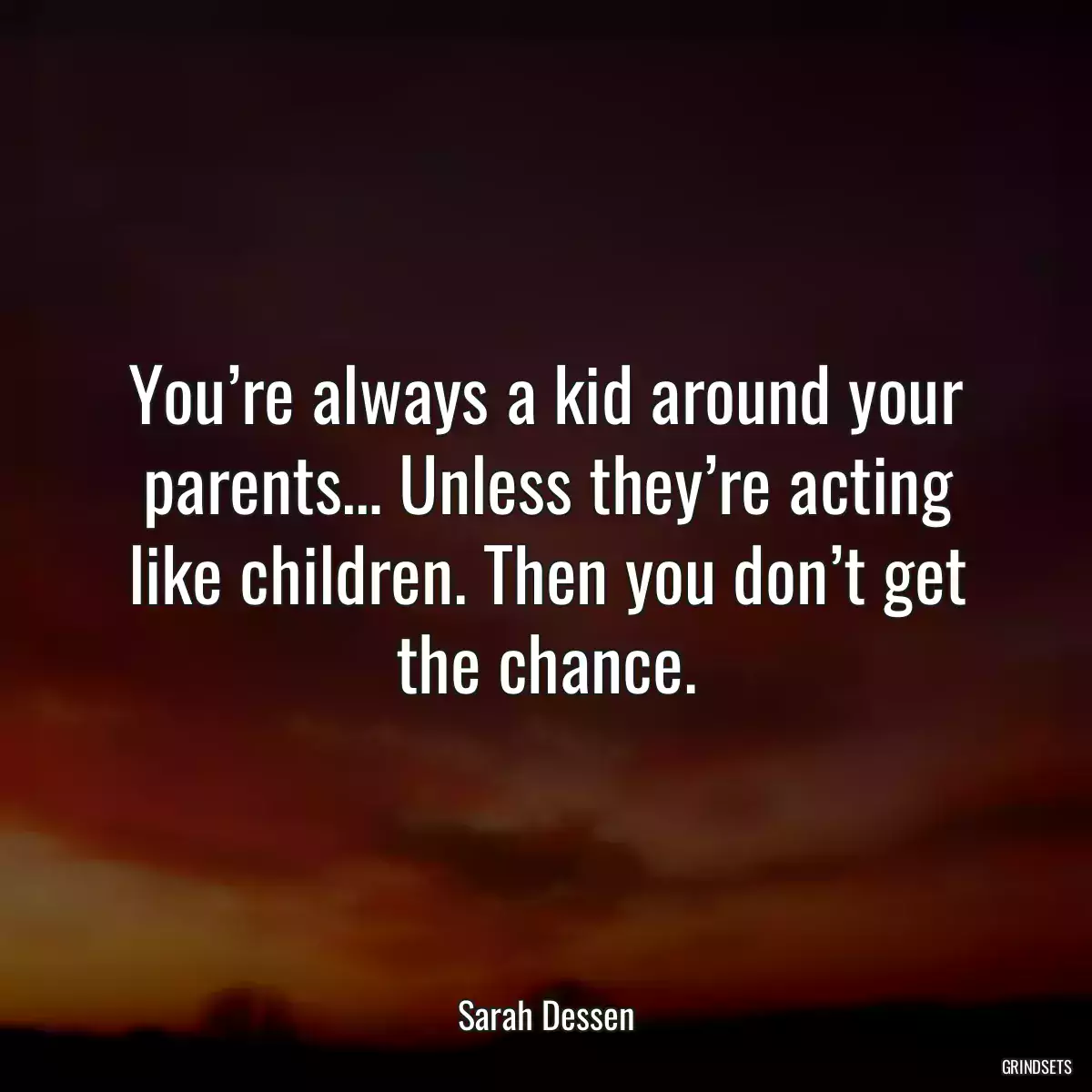 You’re always a kid around your parents… Unless they’re acting like children. Then you don’t get the chance.