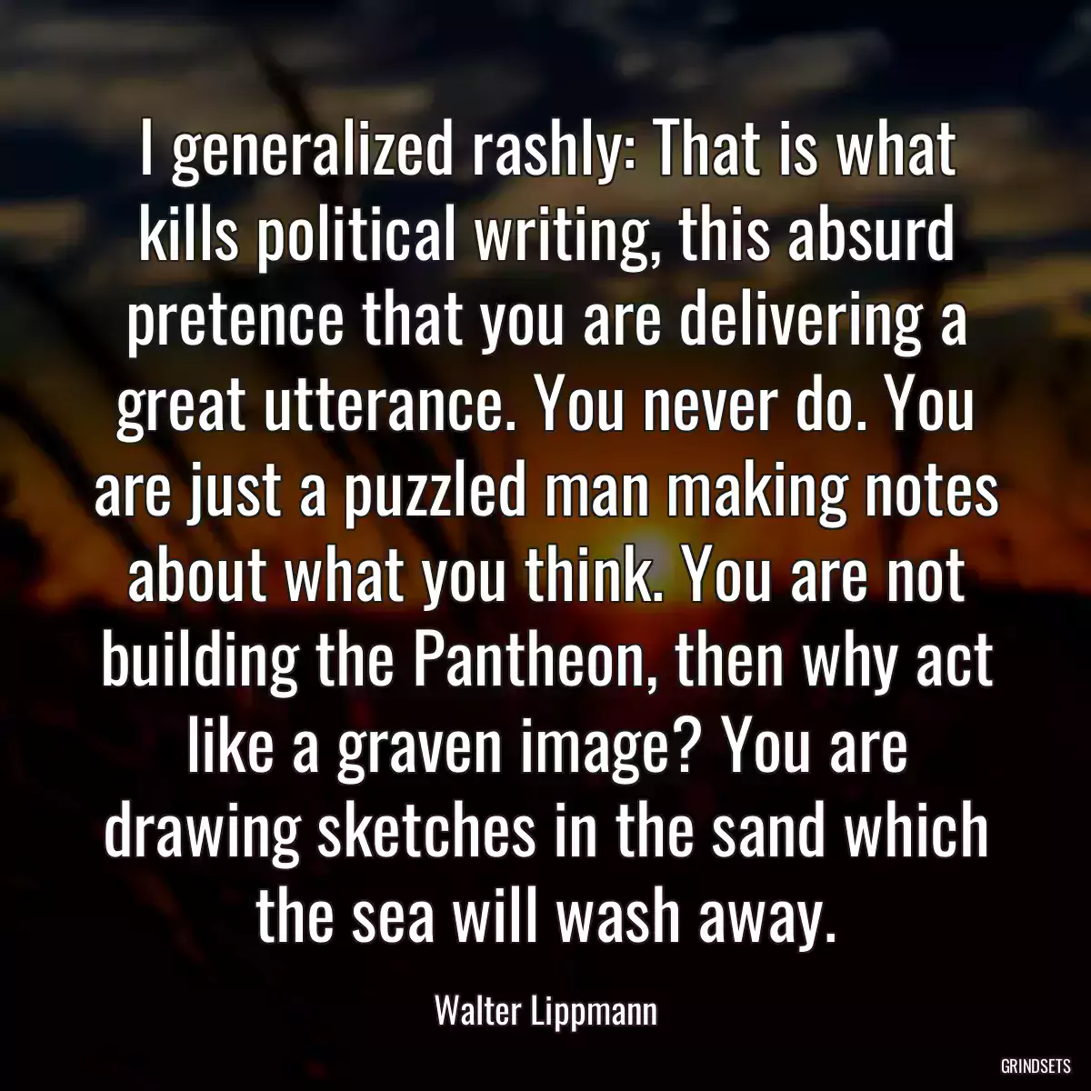 I generalized rashly: That is what kills political writing, this absurd pretence that you are delivering a great utterance. You never do. You are just a puzzled man making notes about what you think. You are not building the Pantheon, then why act like a graven image? You are drawing sketches in the sand which the sea will wash away.