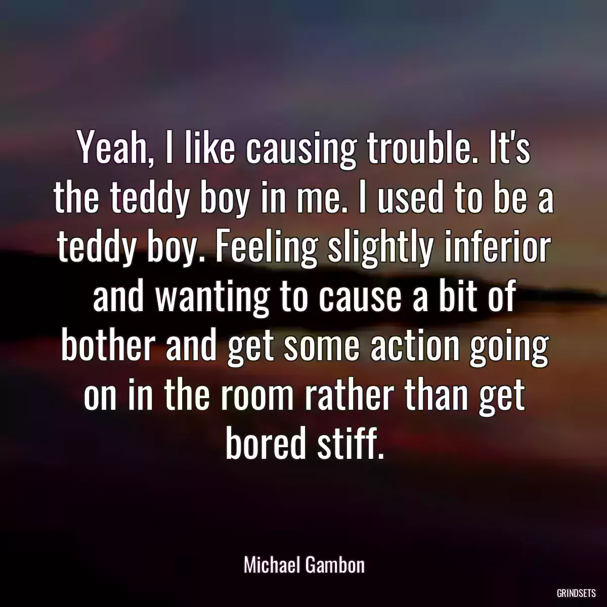 Yeah, I like causing trouble. It\'s the teddy boy in me. I used to be a teddy boy. Feeling slightly inferior and wanting to cause a bit of bother and get some action going on in the room rather than get bored stiff.