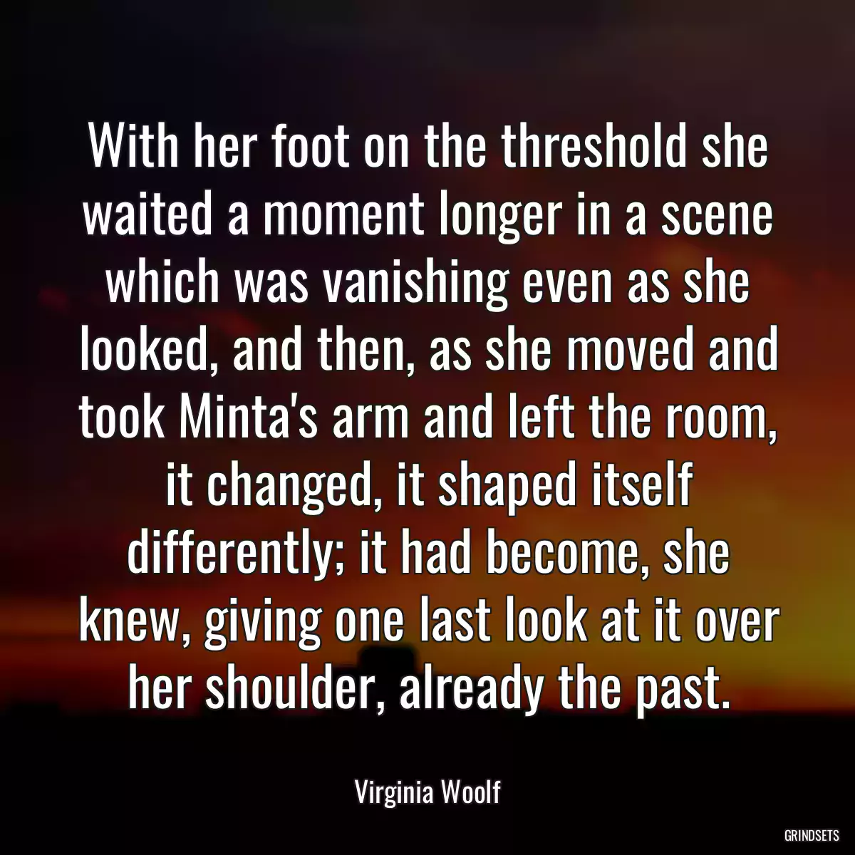 With her foot on the threshold she waited a moment longer in a scene which was vanishing even as she looked, and then, as she moved and took Minta\'s arm and left the room, it changed, it shaped itself differently; it had become, she knew, giving one last look at it over her shoulder, already the past.