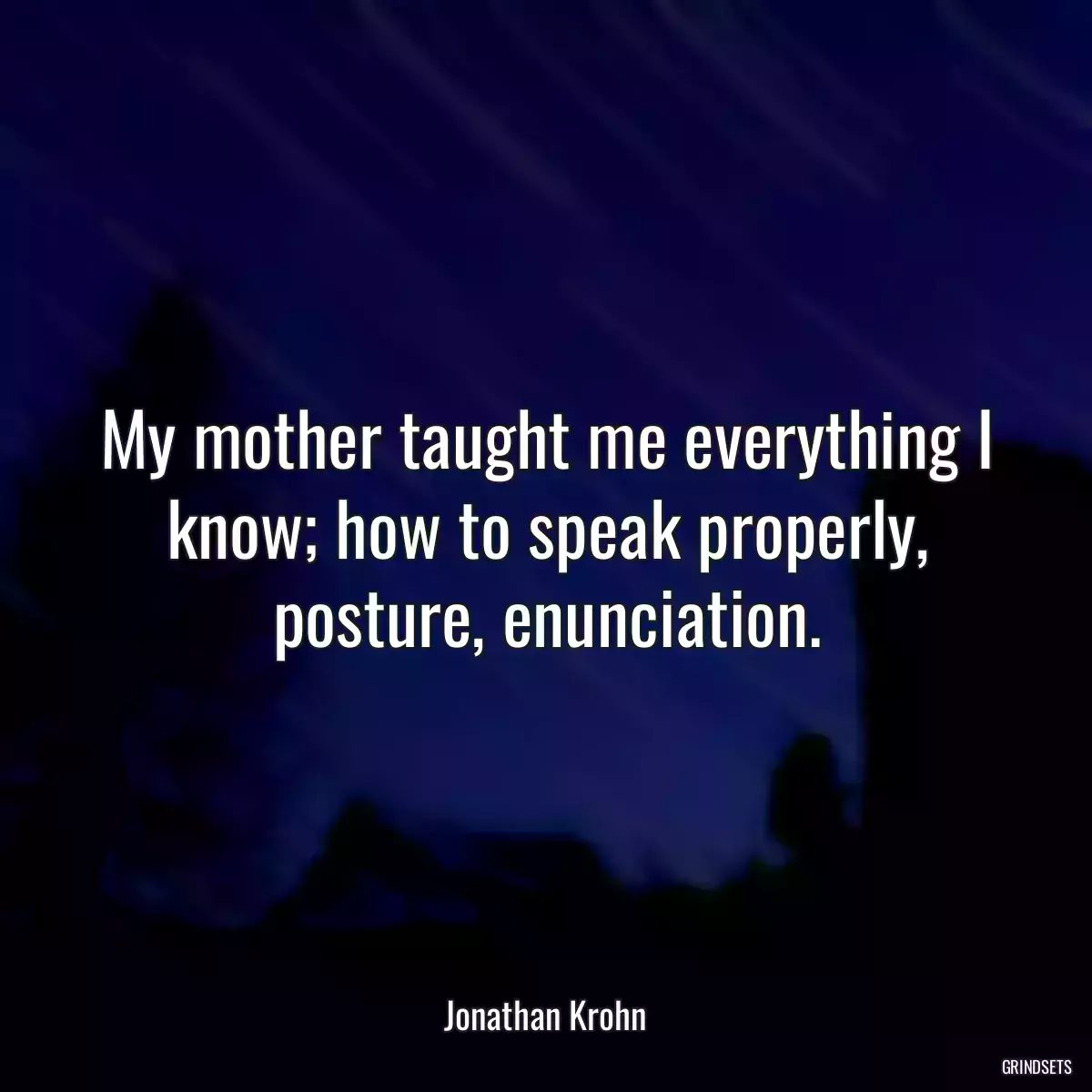 My mother taught me everything I know; how to speak properly, posture, enunciation.