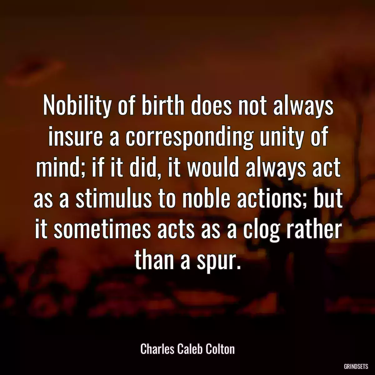 Nobility of birth does not always insure a corresponding unity of mind; if it did, it would always act as a stimulus to noble actions; but it sometimes acts as a clog rather than a spur.