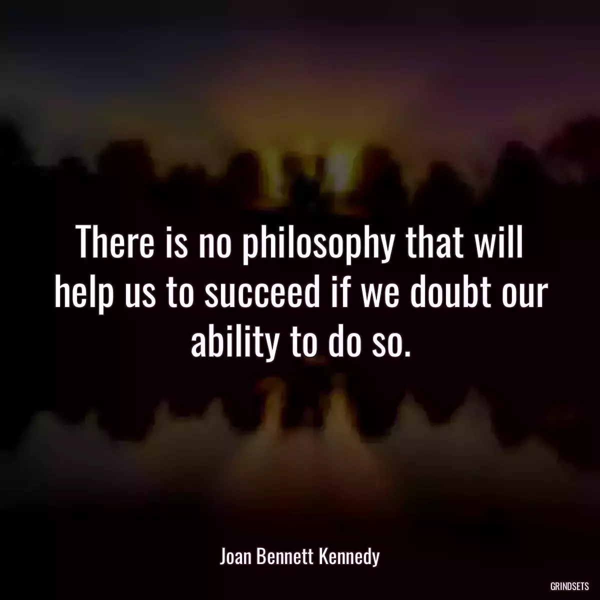 There is no philosophy that will help us to succeed if we doubt our ability to do so.