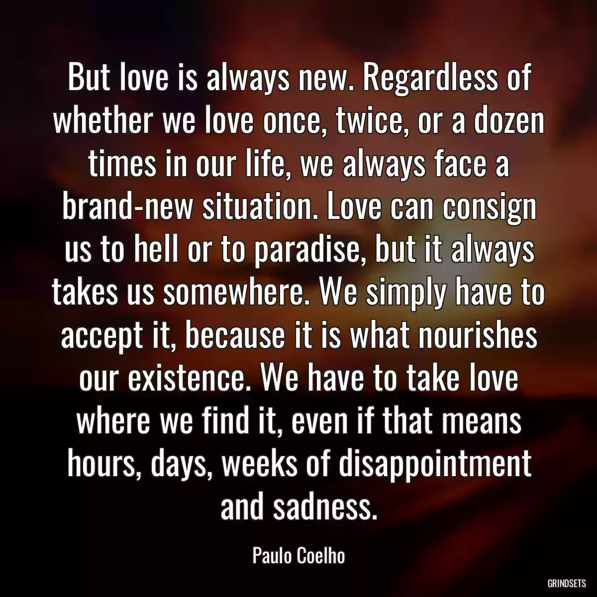 But love is always new. Regardless of whether we love once, twice, or a dozen times in our life, we always face a brand-new situation. Love can consign us to hell or to paradise, but it always takes us somewhere. We simply have to accept it, because it is what nourishes our existence. We have to take love where we find it, even if that means hours, days, weeks of disappointment and sadness.