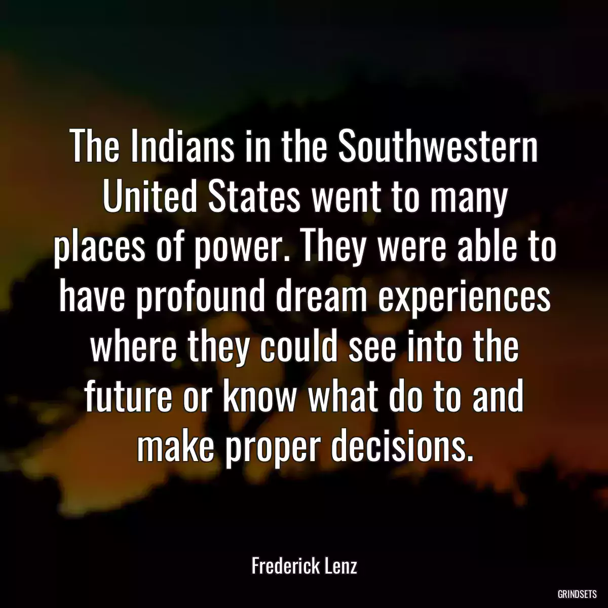 The Indians in the Southwestern United States went to many places of power. They were able to have profound dream experiences where they could see into the future or know what do to and make proper decisions.