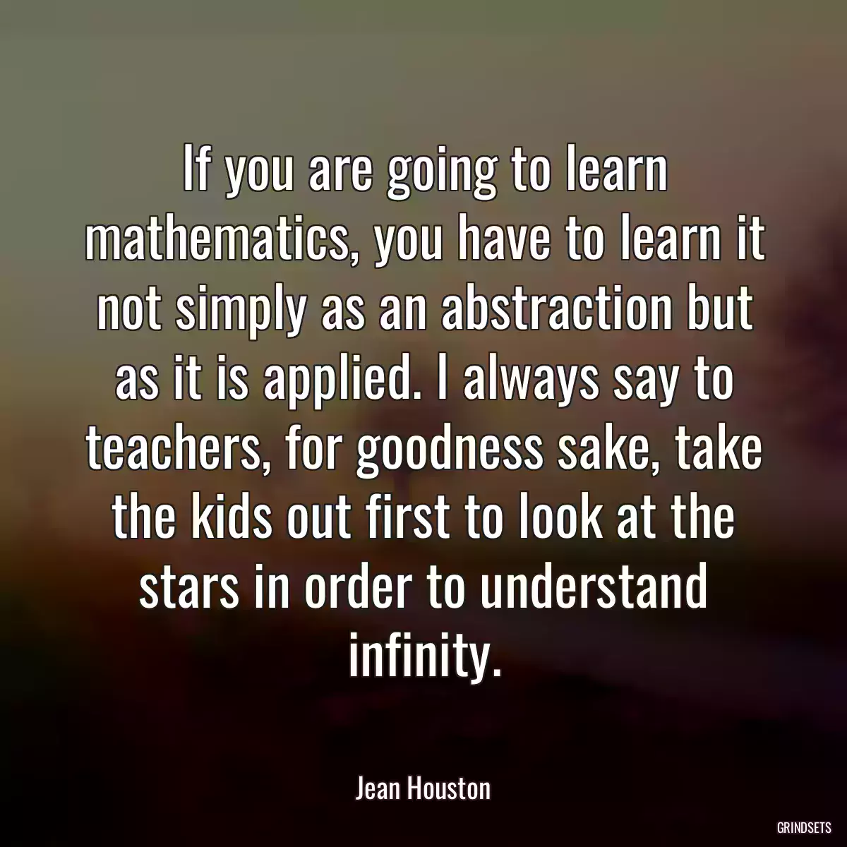 If you are going to learn mathematics, you have to learn it not simply as an abstraction but as it is applied. I always say to teachers, for goodness sake, take the kids out first to look at the stars in order to understand infinity.