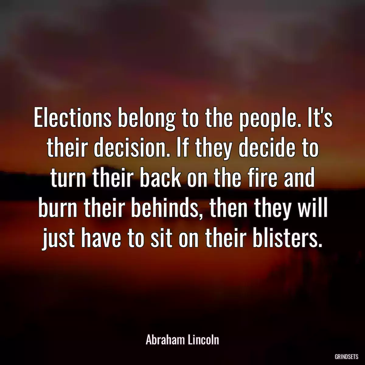 Elections belong to the people. It\'s their decision. If they decide to turn their back on the fire and burn their behinds, then they will just have to sit on their blisters.