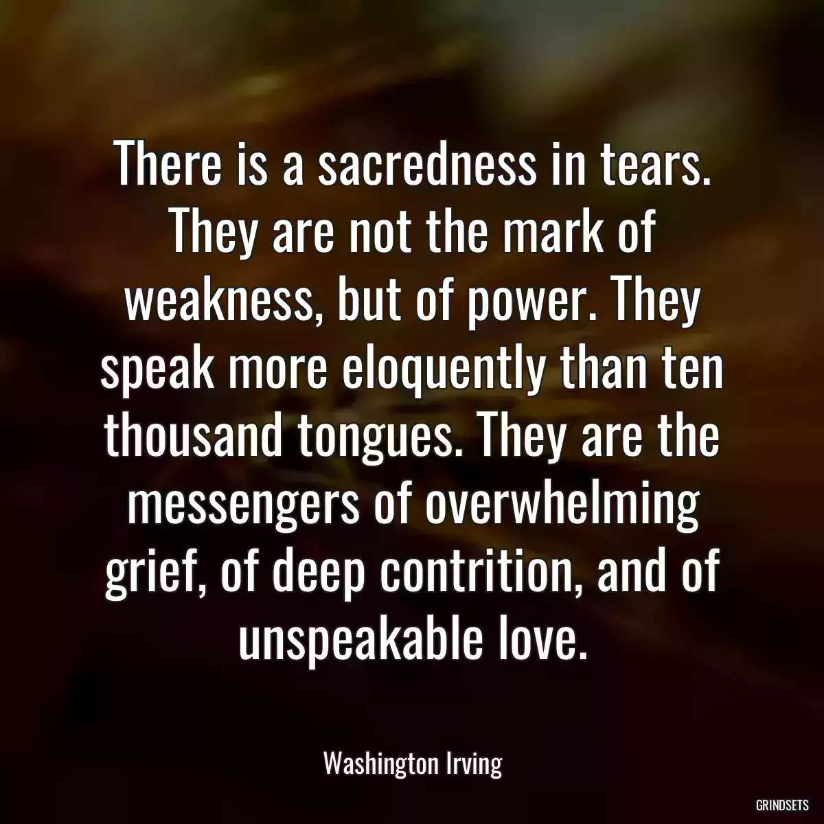 There is a sacredness in tears. They are not the mark of weakness, but of power. They speak more eloquently than ten thousand tongues. They are the messengers of overwhelming grief, of deep contrition, and of unspeakable love.