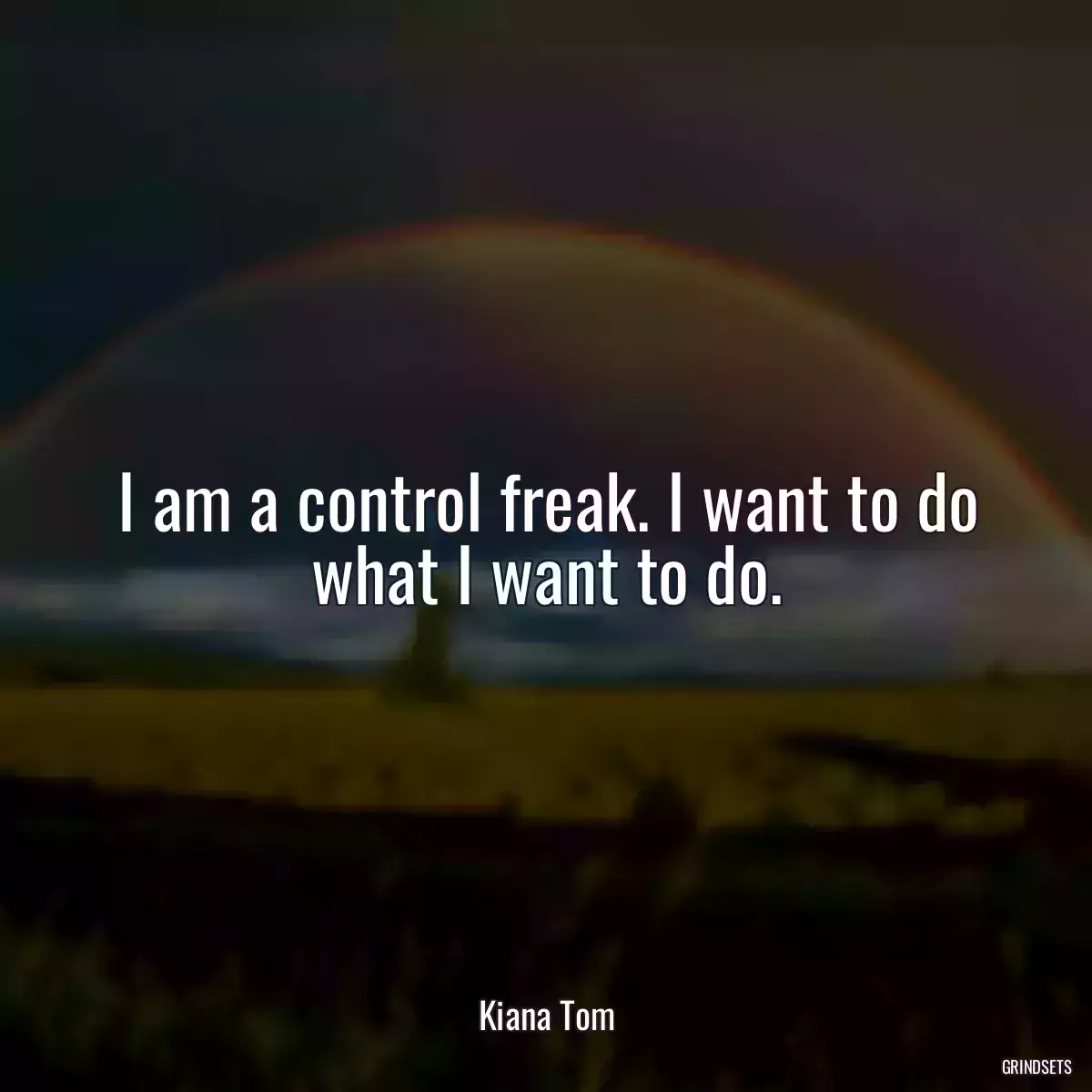 I am a control freak. I want to do what I want to do.