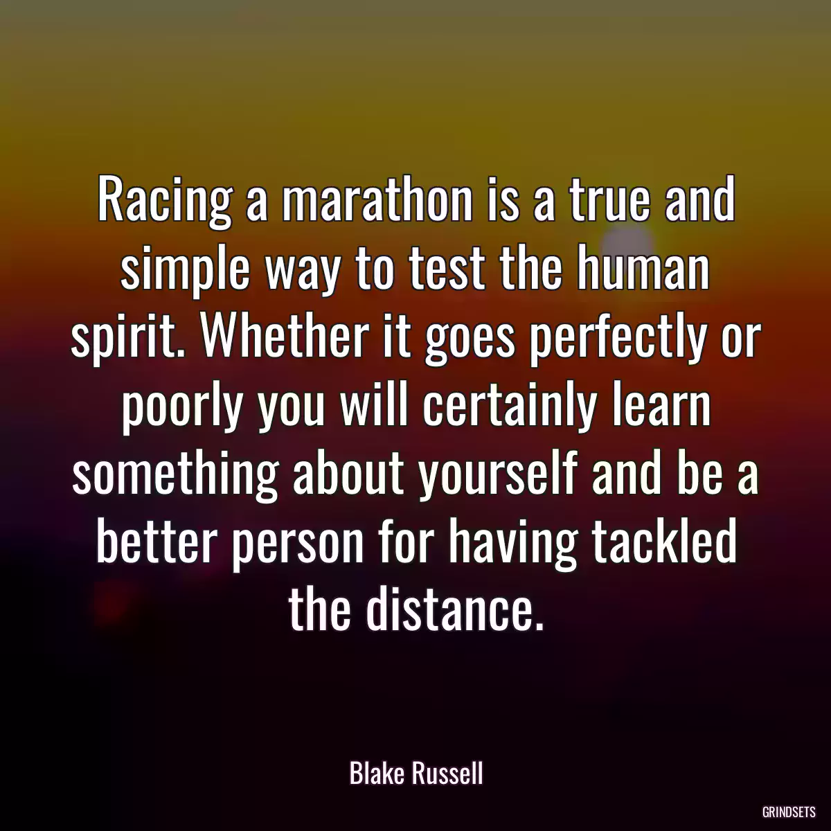 Racing a marathon is a true and simple way to test the human spirit. Whether it goes perfectly or poorly you will certainly learn something about yourself and be a better person for having tackled the distance.